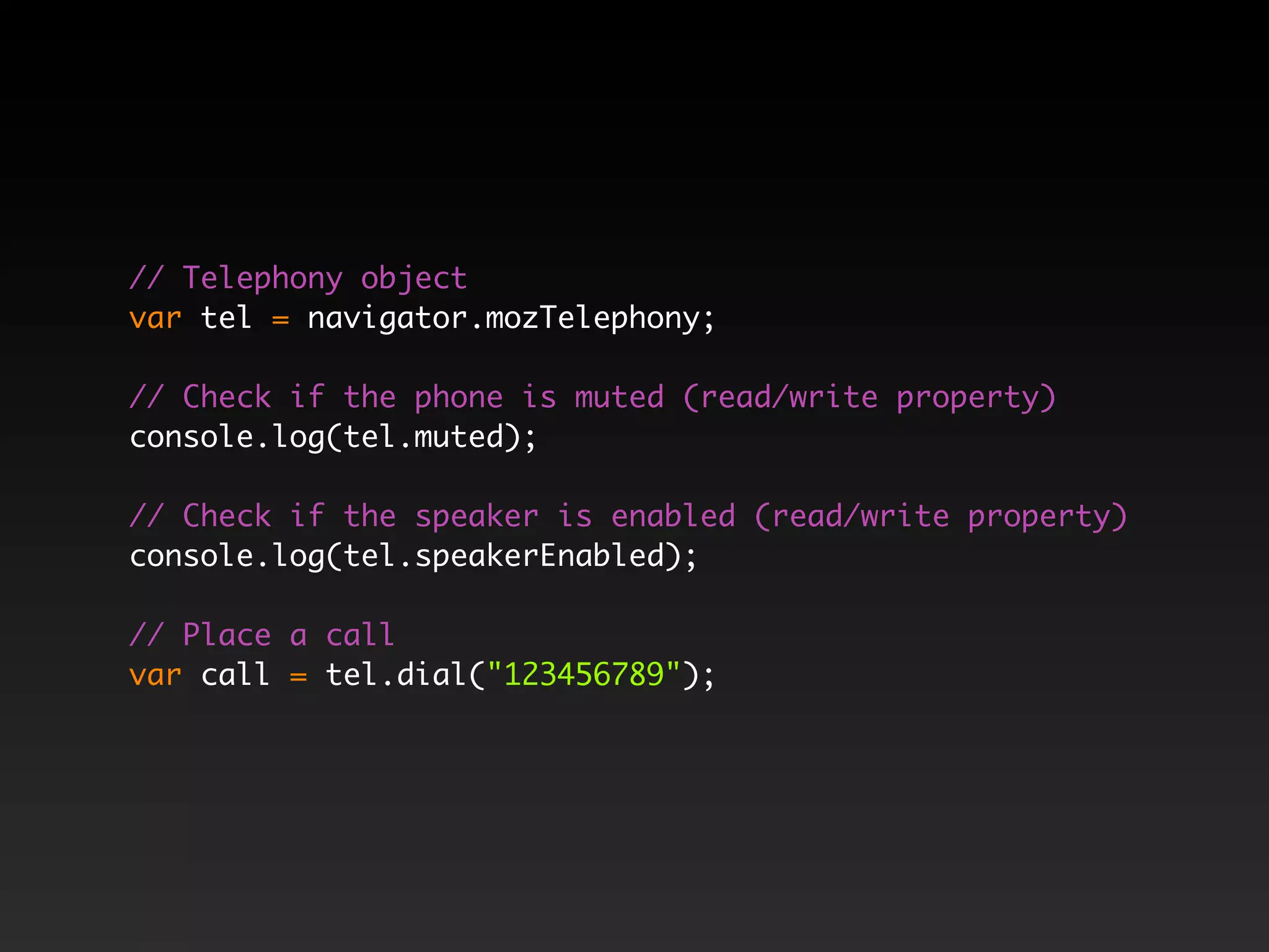 // Telephony object var tel = navigator.mozTelephony; // Check if the phone is muted (read/write property) console.log(tel.muted); // Check if the speaker is enabled (read/write property) console.log(tel.speakerEnabled); // Place a call var call = tel.dial("123456789"); 