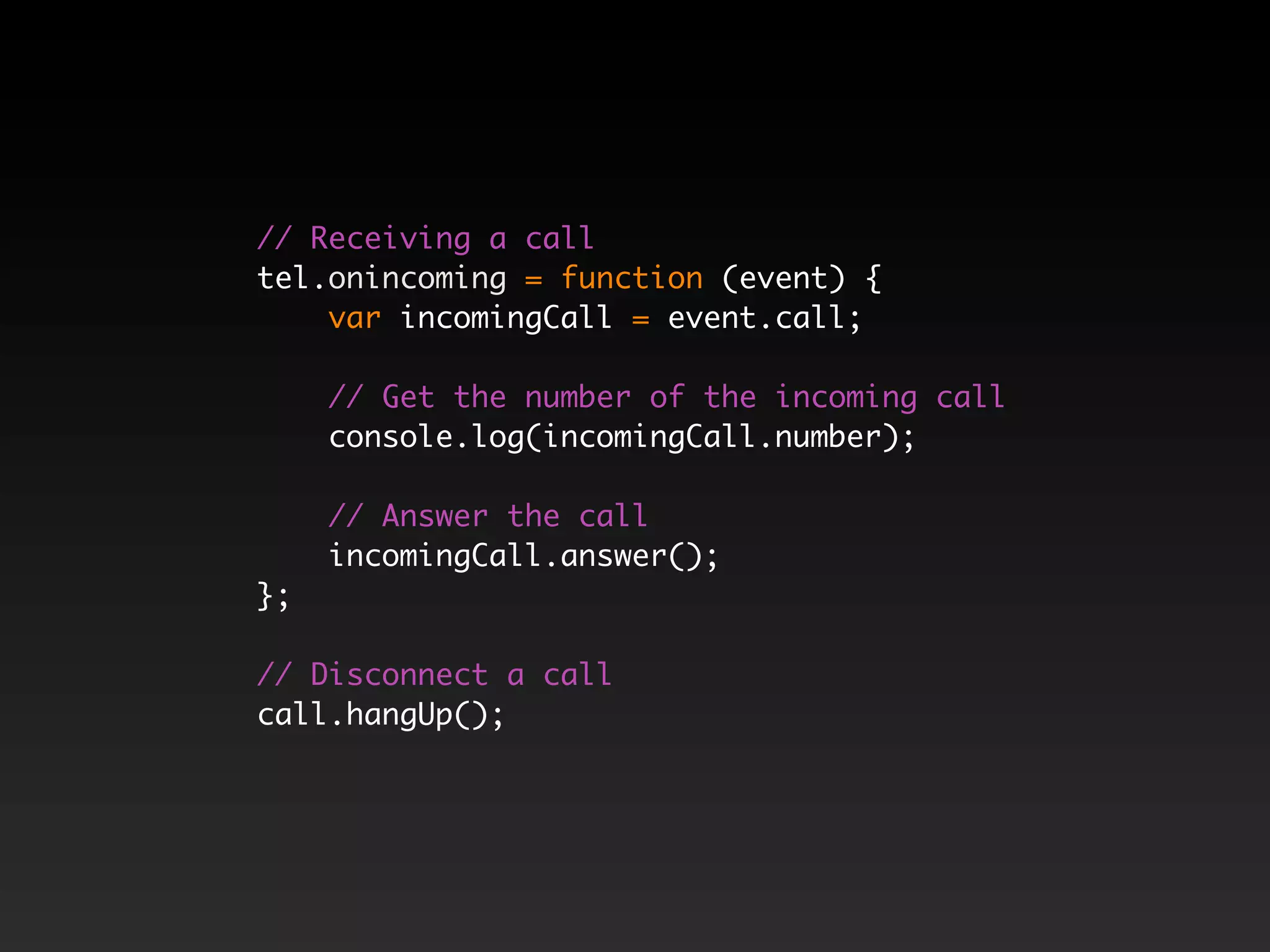 // Receiving a call tel.onincoming = function (event) { var incomingCall = event.call; // Get the number of the incoming call console.log(incomingCall.number); // Answer the call incomingCall.answer(); }; // Disconnect a call call.hangUp(); 