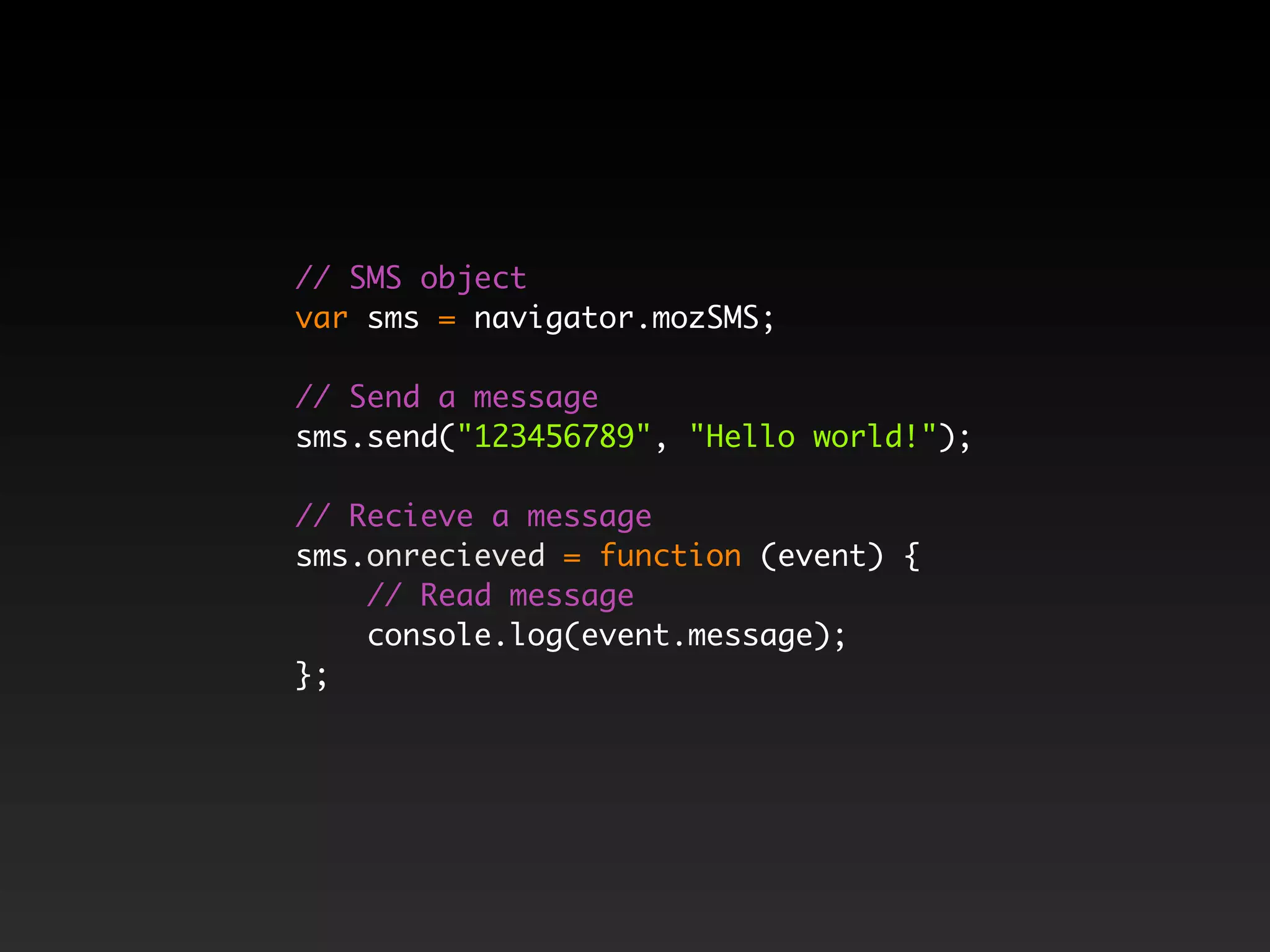 // SMS object var sms = navigator.mozSMS; // Send a message sms.send("123456789", "Hello world!"); // Recieve a message sms.onrecieved = function (event) { // Read message console.log(event.message); }; 