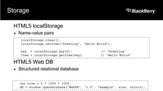 Storage

  HTML5 localStorage
     Name-value pairs
       localStorage.clear();
       localStorage.setItem("Greeting", "Hello World");

       key = localStorage.key(0);               // "Greeting"
       item = localStorage.getItem(key);        // "Hello World"

  HTML5 Web DB
     Structured relational database


      var size = 2 * 1024 * 1024;
      db = window.openDatabase("WebDB", "1.0", "Example", size, onInit);
 