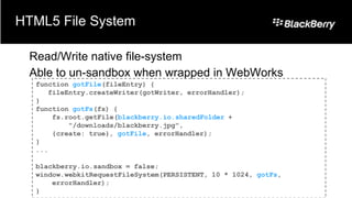 HTML5 File System

 Read/Write native file-system
 Able to un-sandbox when wrapped in WebWorks
  function gotFile(fileEntry) {
     fileEntry.createWriter(gotWriter, errorHandler);
  }
  function gotFs(fs) {
      fs.root.getFile(blackberry.io.sharedFolder +
          "/downloads/blackberry.jpg",
      {create: true}, gotFile, errorHandler);
  }
  ...

  blackberry.io.sandbox = false;
  window.webkitRequestFileSystem(PERSISTENT, 10 * 1024, gotFs,
      errorHandler);
  }
 