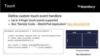Touch

    Define custom touch event handlers
       Up to 4-finger touch events supported
       See “Sample Code – SketchPad Application” http://bit.ly/hz67JX

document.ontouchstart = function(event) {

    //Tell browser engine not to scroll/span/zoom
    // when user touches screen:
    event.preventDefault();

    var touch = event.changedTouches[0];
    alert(touch.pageX + "," + touch.pageY);
                                                          Pong-port sample
}
                                                          http://spaceport.io
 