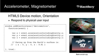 Accelerometer, Magnetometer

  HTML5 Device motion, Orientation
     Respond to physical user input
window.addEventListener("devicemotion",
   function(event) {

       var x = event.accelerationIncludingGravity.x;
       var y = event.accelerationIncludingGravity.y;
       var z = event.accelerationIncludingGravity.z;

       // Facing up from the Earth’s surface is:
      // { x : 0, y : 0, z : 9.81 }

}, true);

                                                       Aura sample app
 
