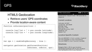 GPS

     HTML5 Geolocation
        Retrieve users’ GPS coordinates
        Provide location-aware content
function onSuccess(position) {

    console.log("lat = " + pos.coords.latitude);
    console.log("lon = " + pos.coords.longitude);

}

var ops = { enableHighAccuracy : true };

navigator.geolocation.getCurrentPosition(
                      onSuccess, onError, ops);
 