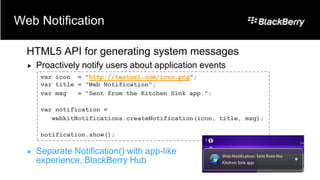Web Notification

  HTML5 API for generating system messages
     Proactively notify users about application events
       var icon = "http://testuri.com/icon.png";
       var title = "Web Notification";
       var msg   = "Sent from the Kitchen Sink app.";

       var notification =
          webkitNotifications.createNotification(icon, title, msg);

       notification.show();

     Separate Notification() with app-like
      experience, BlackBerry Hub
 