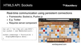 HTML5 API: Sockets

    Real-time communication using persistent connections
       Frameworks: Socket.io, Pusher.js
       E.g. Twitter
       Requires server component

var url = "ws://my.url.com:8001";
var socket = new WebSocket(url);

socket.onmessage = function(e) {
   displayMessage(e.data);
}


                                           wordsquared.com
 