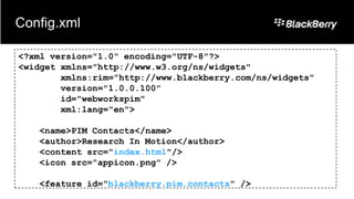 Config.xml

<?xml version="1.0" encoding="UTF-8"?>
<widget xmlns="http://www.w3.org/ns/widgets"
        xmlns:rim="http://www.blackberry.com/ns/widgets"
        version="1.0.0.100"
        id="webworkspim"
        xml:lang="en">

   <name>PIM Contacts</name>
   <author>Research In Motion</author>
   <content src="index.html"/>
   <icon src="appicon.png" />

   <feature id="blackberry.pim.contacts" />
 