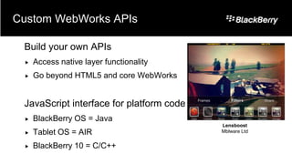 Custom WebWorks APIs

 Build your own APIs
    Access native layer functionality
    Go beyond HTML5 and core WebWorks


 JavaScript interface for platform code
    BlackBerry OS = Java
                                          Lensboost
    Tablet OS = AIR                      Mblware Ltd


    BlackBerry 10 = C/C++
 