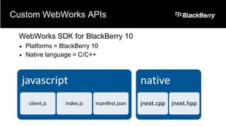 Custom WebWorks APIs

 WebWorks SDK for BlackBerry 10
    Platforms = BlackBerry 10
    Native language = C/C++



  javascript                                 native
      client.js   index.js   manifest.json   jnext.cpp jnext.hpp
 