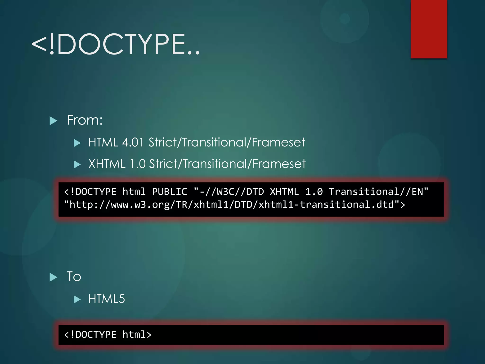 <!DOCTYPE..

    From:
         HTML 4.01 Strict/Transitional/Frameset
         XHTML 1.0 Strict/Transitional/Frameset

     <!DOCTYPE html PUBLIC "-//W3C//DTD XHTML 1.0 Transitional//EN"
     "http://www.w3.org/TR/xhtml1/DTD/xhtml1-transitional.dtd">




    To
         HTML5

     <!DOCTYPE html>
 
