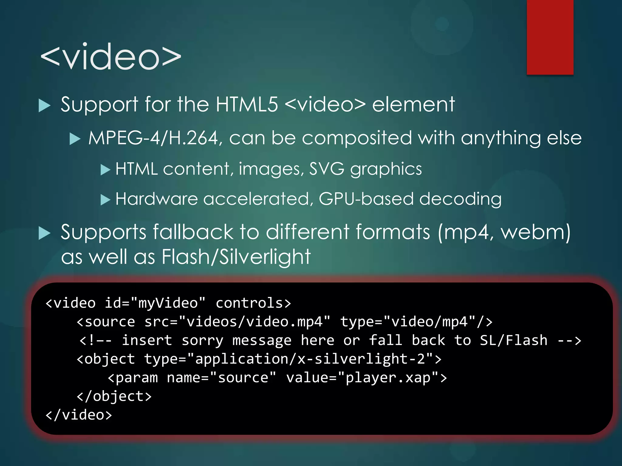 <video>
   Support for the HTML5 <video> element
       MPEG-4/H.264, can be composited with anything else
          HTML   content, images, SVG graphics
          Hardware   accelerated, GPU-based decoding
   Supports fallback to different formats (mp4, webm)
    as well as Flash/Silverlight

<video id="myVideo" controls>
    <source src="videos/video.mp4" type="video/mp4"/>
    <!–- insert sorry message here or fall back to SL/Flash -->
    <object type="application/x-silverlight-2">
        <param name="source" value="player.xap">
    </object>
</video>
 