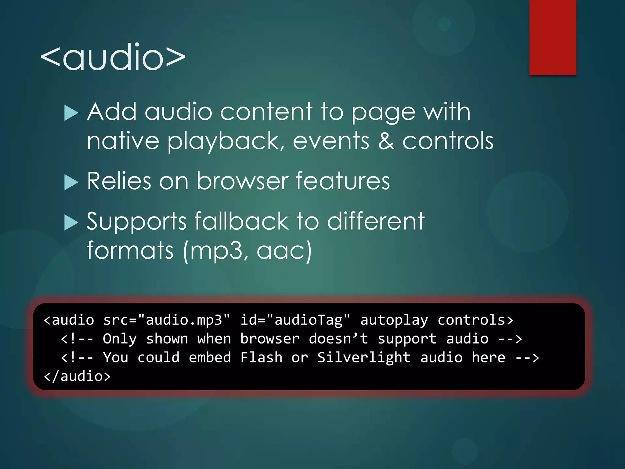 <audio>
     Add audio content to page with
      native playback, events & controls
     Relies on browser features
     Supports fallback to different
      formats (mp3, aac)

<audio src="audio.mp3" id="audioTag" autoplay controls>
  <!-- Only shown when browser doesn’t support audio -->
  <!-- You could embed Flash or Silverlight audio here -->
</audio>
 
