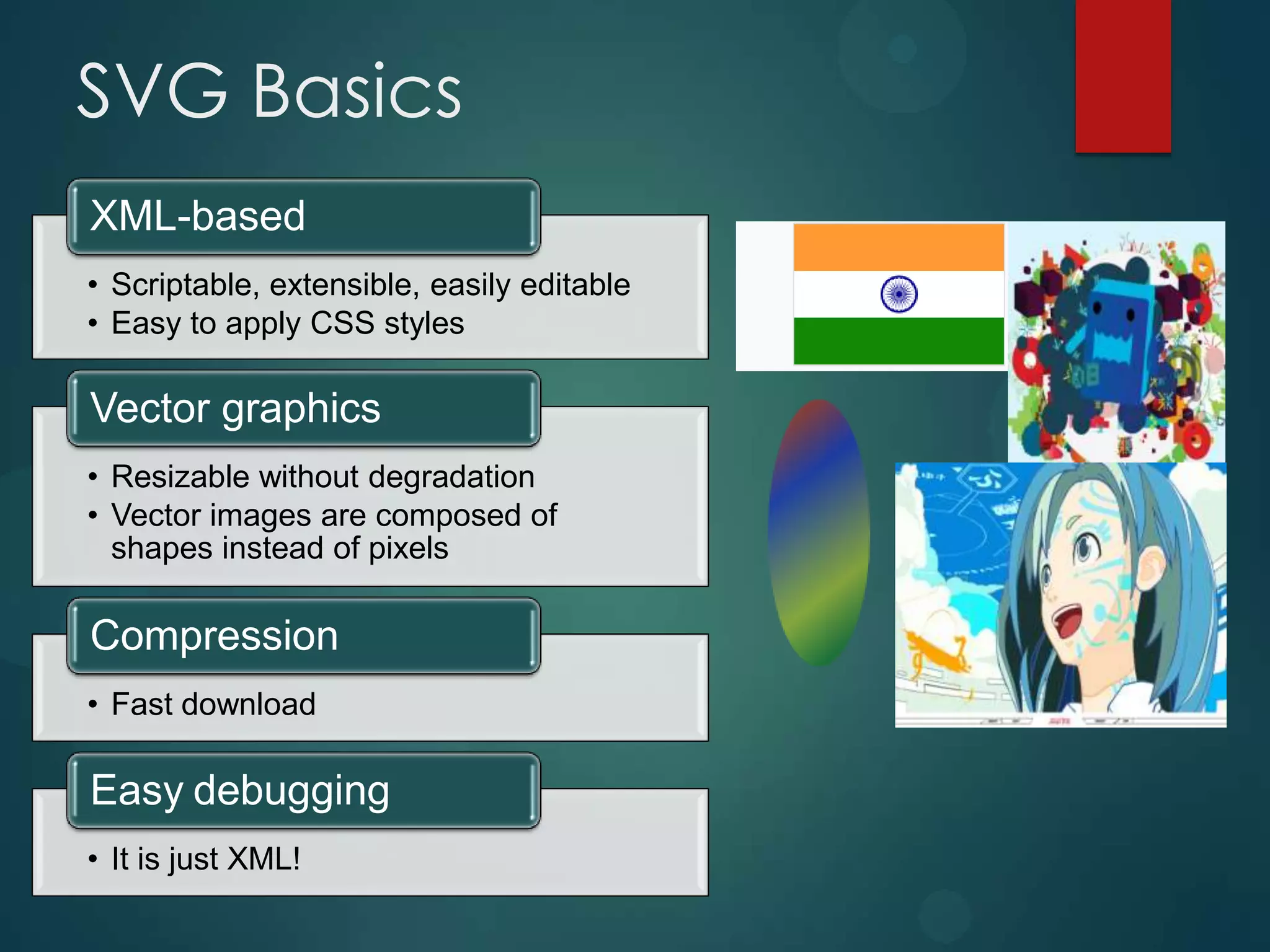 SVG Basics
XML-based
• Scriptable, extensible, easily editable
• Easy to apply CSS styles

Vector graphics
• Resizable without degradation
• Vector images are composed of
  shapes instead of pixels

Compression
• Fast download

Easy debugging
• It is just XML!
 