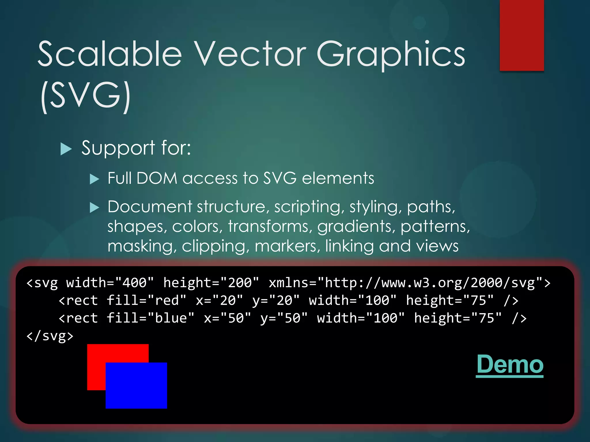 Scalable Vector Graphics
 (SVG)
       Support for:
           Full DOM access to SVG elements
           Document structure, scripting, styling, paths,
            shapes, colors, transforms, gradients, patterns,
            masking, clipping, markers, linking and views

<svg width="400" height="200" xmlns="http://www.w3.org/2000/svg">
    <rect fill="red" x="20" y="20" width="100" height="75" />
    <rect fill="blue" x="50" y="50" width="100" height="75" />
</svg>

                                                               Demo
 