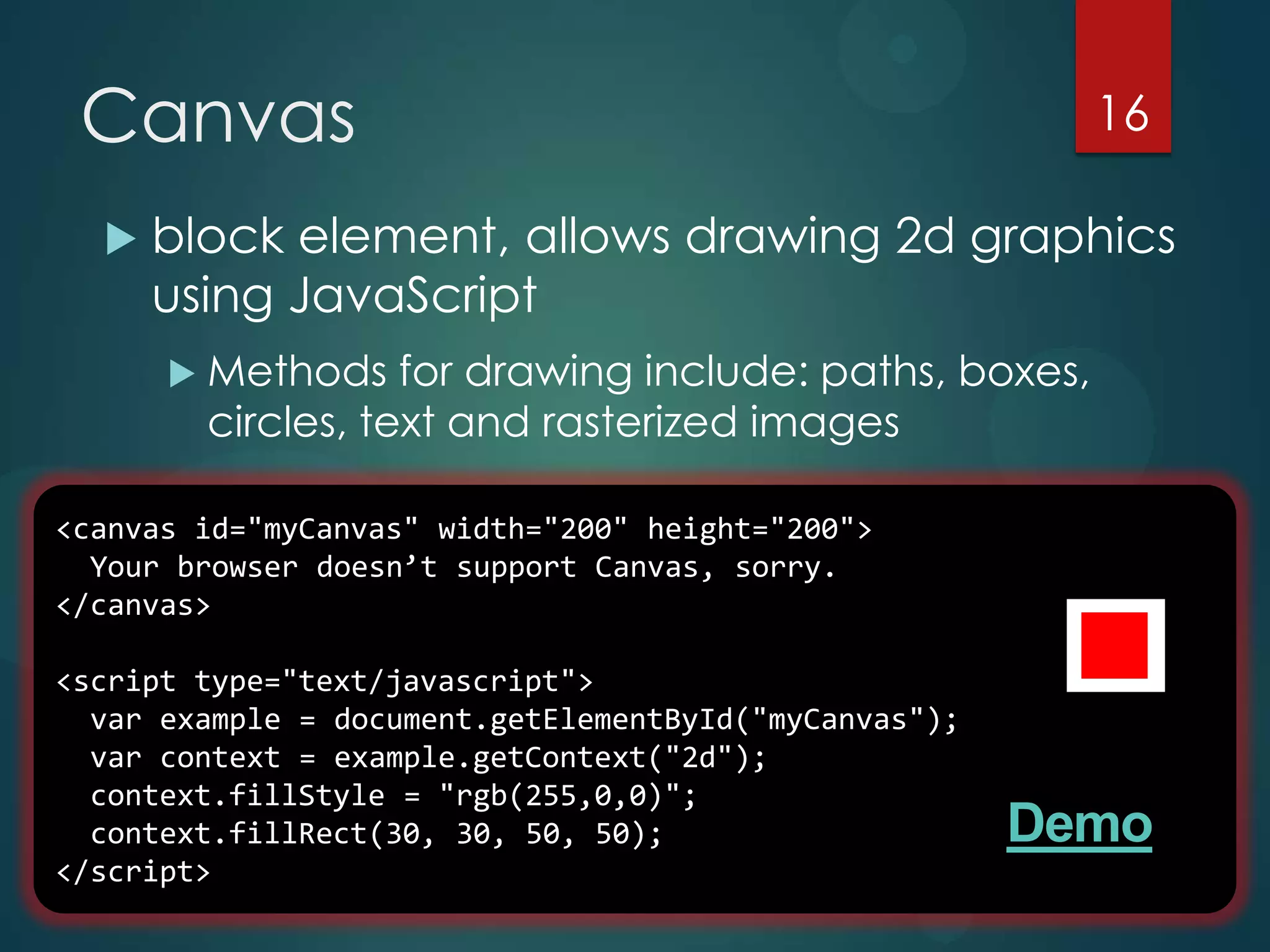Canvas                                                  16

     block element, allows drawing 2d graphics
      using JavaScript
       Methods    for drawing include: paths, boxes,
        circles, text and rasterized images

<canvas id="myCanvas" width="200" height="200">
  Your browser doesn’t support Canvas, sorry.
</canvas>

<script type="text/javascript">
  var example = document.getElementById("myCanvas");
  var context = example.getContext("2d");
  context.fillStyle = "rgb(255,0,0)";
  context.fillRect(30, 30, 50, 50);                    Demo
</script>
 