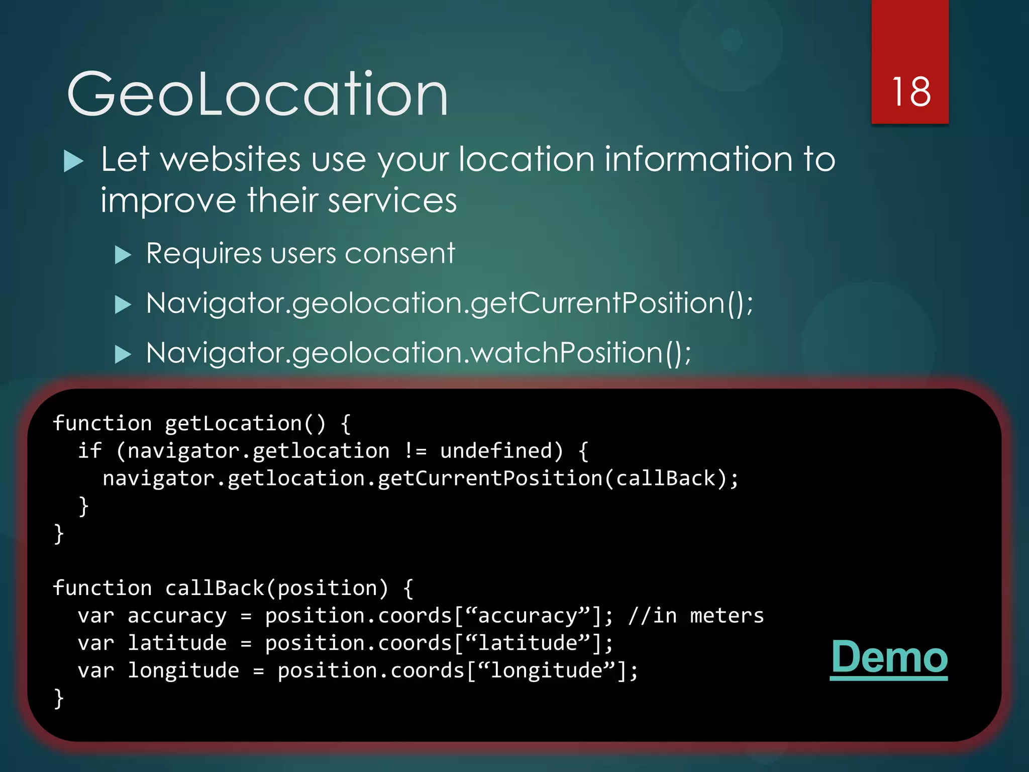 GeoLocation                                                  18
   Let websites use your location information to
    improve their services
       Requires users consent
       Navigator.geolocation.getCurrentPosition();
       Navigator.geolocation.watchPosition();

function getLocation() IP reverse lookup / Wi-Fi triangulation
  Resolution via {
  if (navigator.getlocation != undefined) {
    navigator.getlocation.getCurrentPosition(callBack);
  }
}

function callBack(position) {
  var accuracy = position.coords[“accuracy”]; //in meters
  var latitude = position.coords[“latitude”];
  var longitude = position.coords[“longitude”];             Demo
}
 