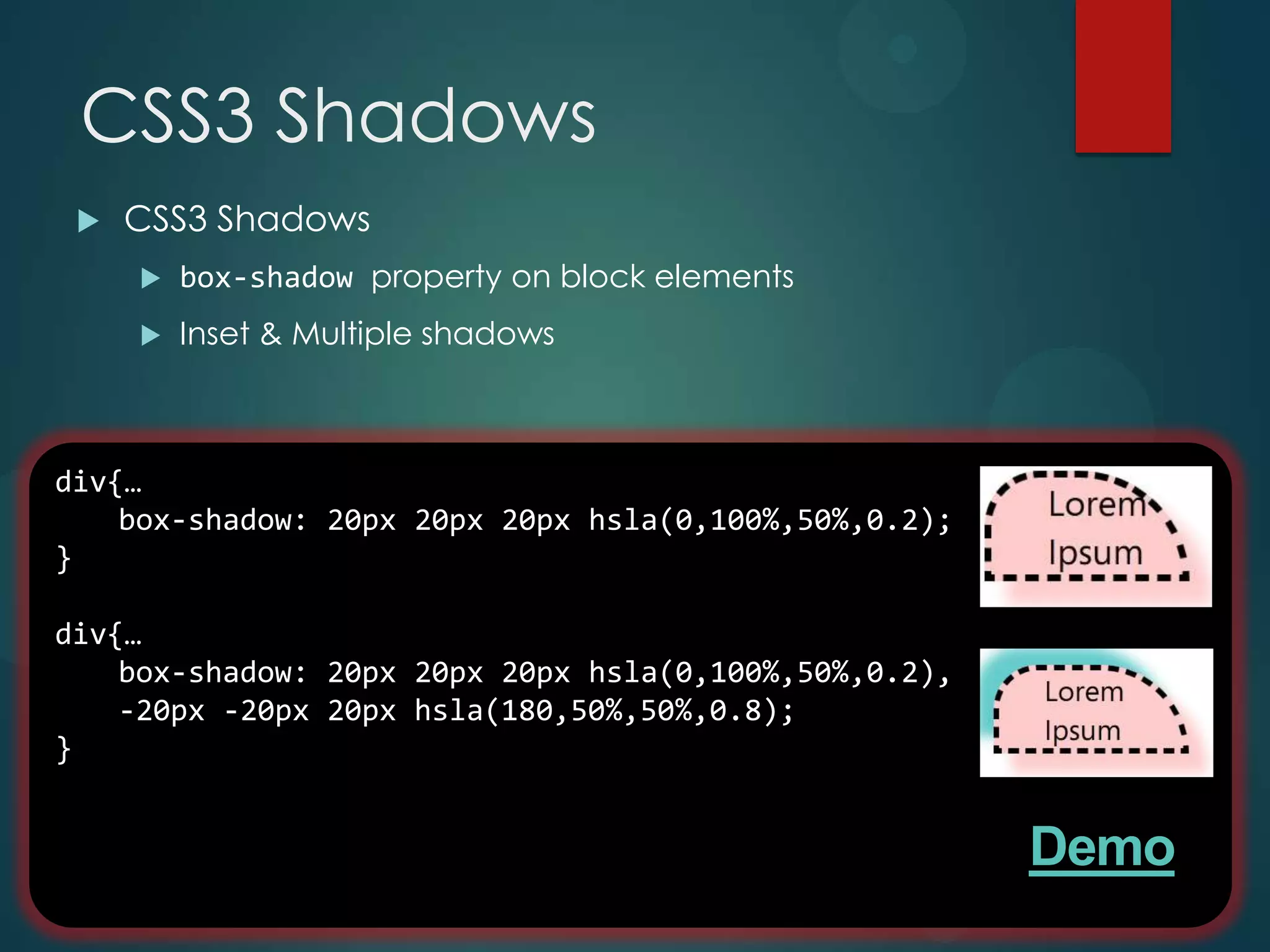 CSS3 Shadows
    CSS3 Shadows
        box-shadow property on block elements
        Inset & Multiple shadows



div{…
    box-shadow: 20px 20px 20px hsla(0,100%,50%,0.2);
}

div{…
    box-shadow: 20px 20px 20px hsla(0,100%,50%,0.2),
    -20px -20px 20px hsla(180,50%,50%,0.8);
}


                                                       Demo
 