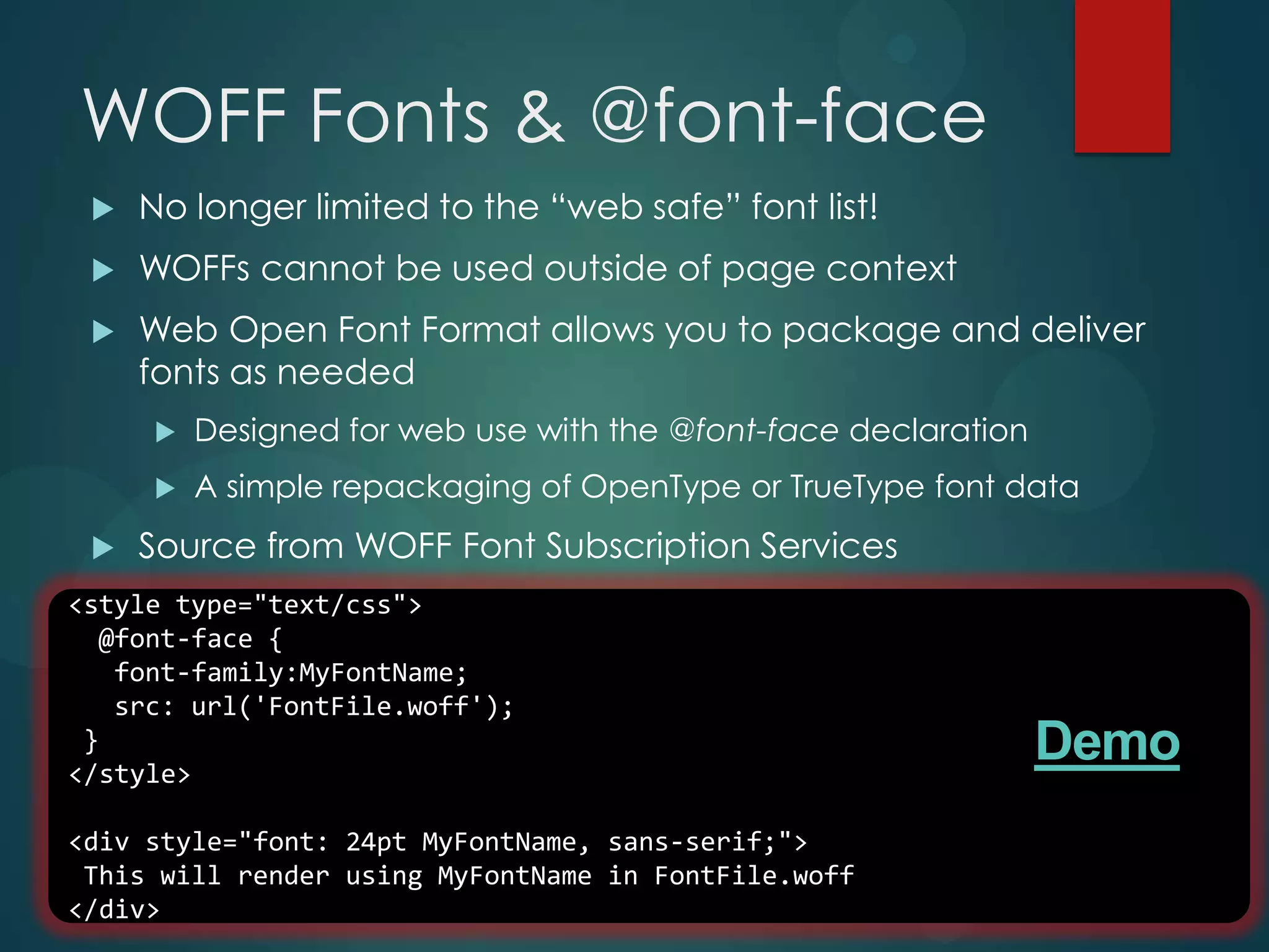 WOFF Fonts & @font-face
    No longer limited to the “web safe” font list!
    WOFFs cannot be used outside of page context
    Web Open Font Format allows you to package and deliver
     fonts as needed
        Designed for web use with the @font-face declaration
        A simple repackaging of OpenType or TrueType font data
    Source from WOFF Font Subscription Services
<style type="text/css">
  @font-face {
   font-family:MyFontName;
   src: url('FontFile.woff');
 }
</style>
                                                                Demo
<div style="font: 24pt MyFontName, sans-serif;">
 This will render using MyFontName in FontFile.woff
</div>
 