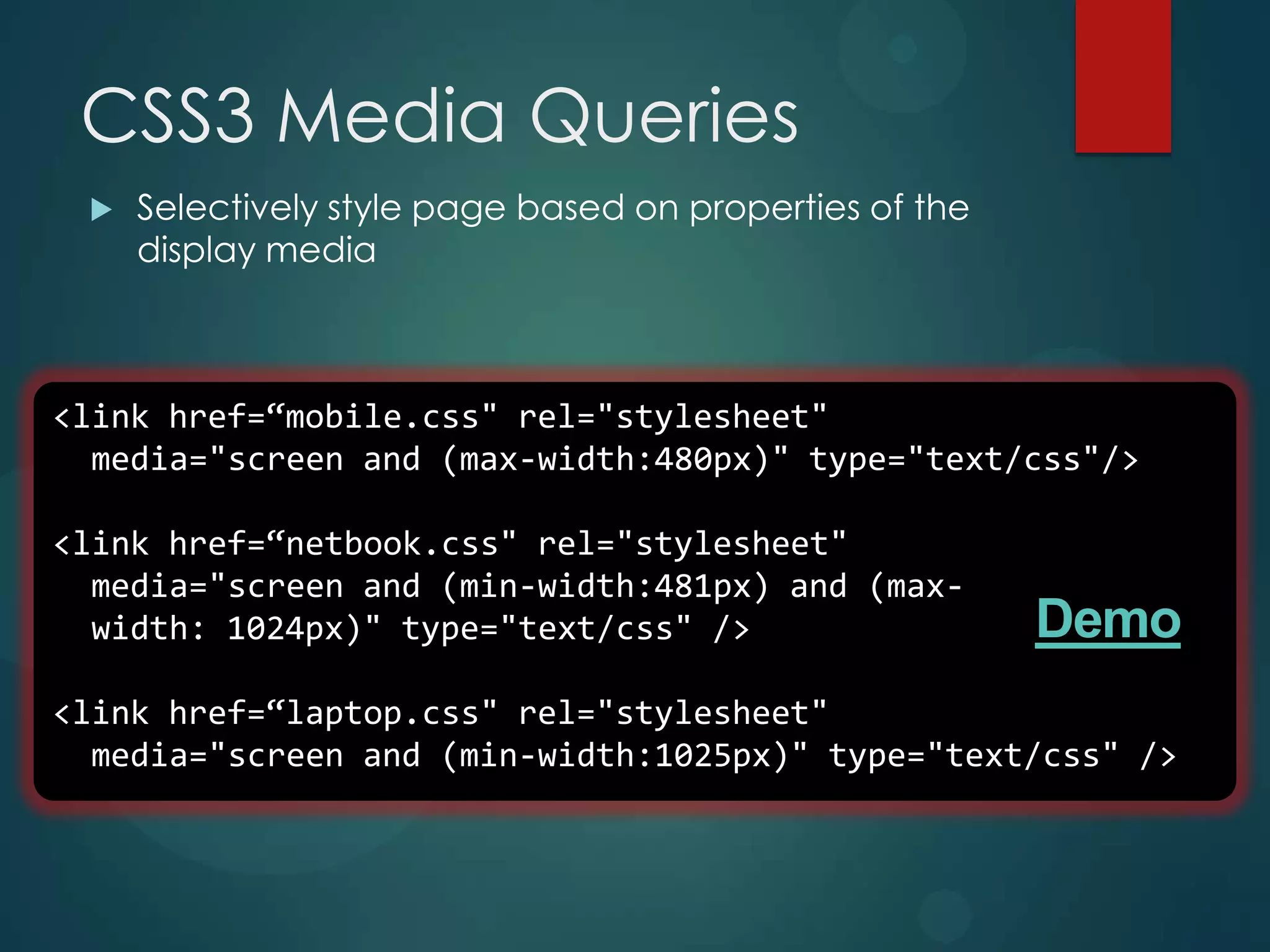 CSS3 Media Queries
    Selectively style page based on properties of the
     display media



<link href=“mobile.css" rel="stylesheet"
  media="screen and (max-width:480px)" type="text/css"/>

<link href=“netbook.css" rel="stylesheet"
  media="screen and (min-width:481px) and (max-
  width: 1024px)" type="text/css" />                     Demo
<link href=“laptop.css" rel="stylesheet"
  media="screen and (min-width:1025px)" type="text/css" />
 
