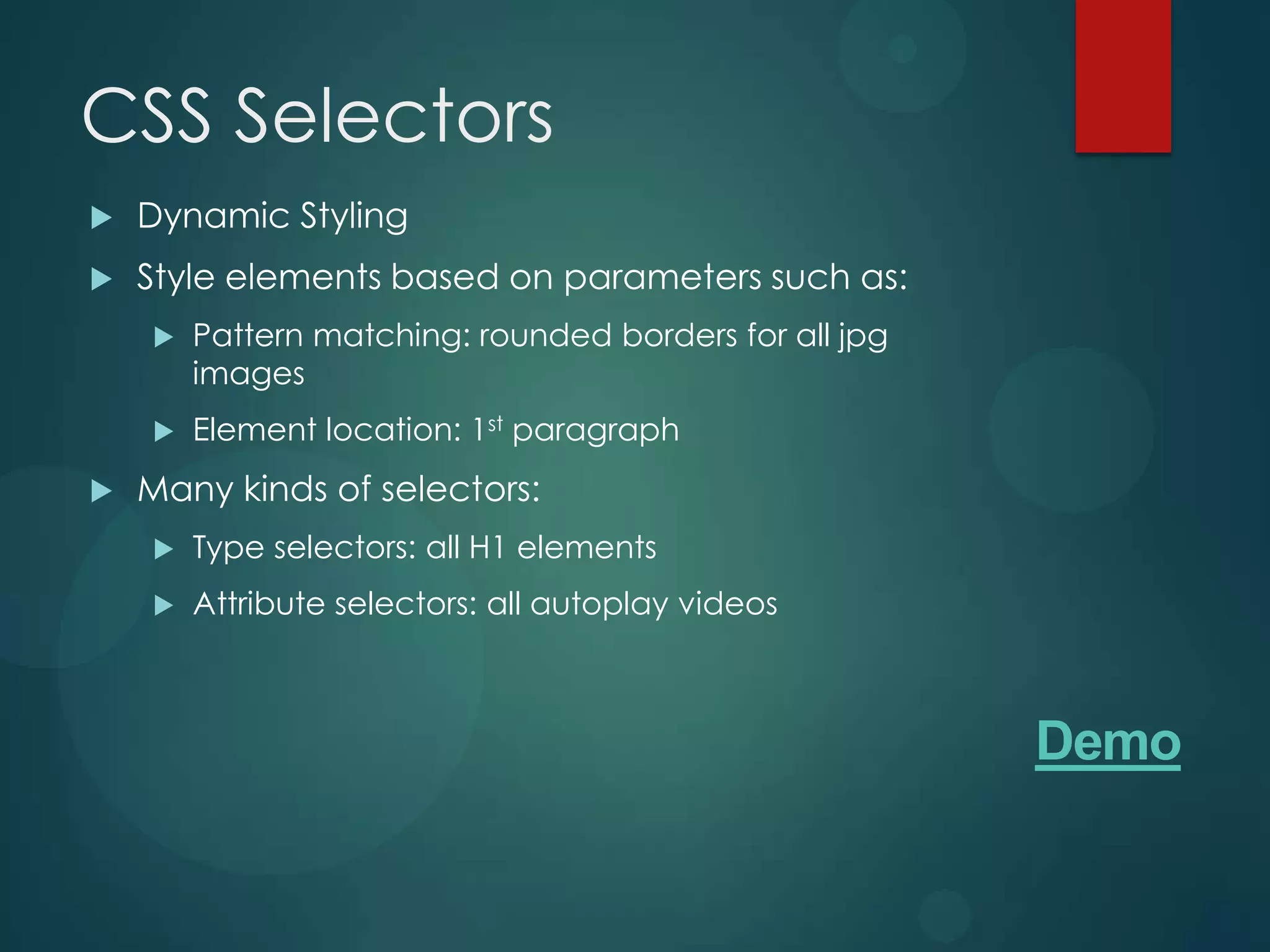 CSS Selectors
   Dynamic Styling
   Style elements based on parameters such as:
       Pattern matching: rounded borders for all jpg
        images
       Element location: 1st paragraph
   Many kinds of selectors:
       Type selectors: all H1 elements
       Attribute selectors: all autoplay videos



                                                        Demo
 