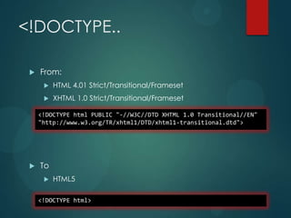<!DOCTYPE..

    From:
         HTML 4.01 Strict/Transitional/Frameset
         XHTML 1.0 Strict/Transitional/Frameset

     <!DOCTYPE html PUBLIC "-//W3C//DTD XHTML 1.0 Transitional//EN"
     "http://www.w3.org/TR/xhtml1/DTD/xhtml1-transitional.dtd">




    To
         HTML5

     <!DOCTYPE html>
 
