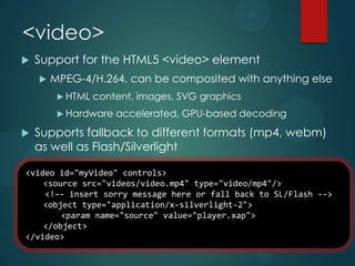 <video>
   Support for the HTML5 <video> element
       MPEG-4/H.264, can be composited with anything else
          HTML   content, images, SVG graphics
          Hardware   accelerated, GPU-based decoding
   Supports fallback to different formats (mp4, webm)
    as well as Flash/Silverlight

<video id="myVideo" controls>
    <source src="videos/video.mp4" type="video/mp4"/>
    <!–- insert sorry message here or fall back to SL/Flash -->
    <object type="application/x-silverlight-2">
        <param name="source" value="player.xap">
    </object>
</video>
 