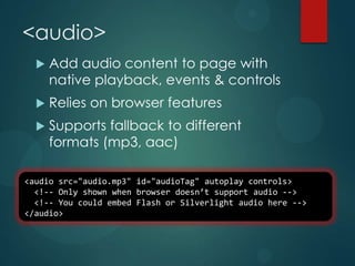 <audio>
     Add audio content to page with
      native playback, events & controls
     Relies on browser features
     Supports fallback to different
      formats (mp3, aac)

<audio src="audio.mp3" id="audioTag" autoplay controls>
  <!-- Only shown when browser doesn’t support audio -->
  <!-- You could embed Flash or Silverlight audio here -->
</audio>
 
