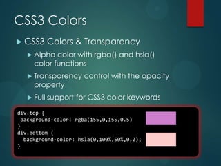 CSS3 Colors
   CSS3 Colors & Transparency
     Alpha  color with rgba() and hsla()
      color functions
     Transparency     control with the opacity
      property
     Full   support for CSS3 color keywords

div.top {
 background-color: rgba(155,0,155,0.5)
}
div.bottom {
  background-color: hsla(0,100%,50%,0.2);
}
 