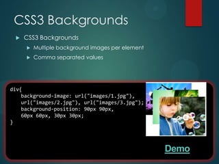 CSS3 Backgrounds
    CSS3 Backgrounds
        Multiple background images per element
        Comma separated values




div{
    background-image: url("images/1.jpg"),
    url("images/2.jpg"), url("images/3.jpg");
    background-position: 90px 90px,
    60px 60px, 30px 30px;
}




                                                  Demo
 