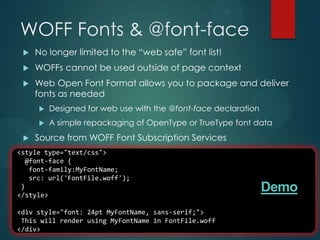WOFF Fonts & @font-face
    No longer limited to the “web safe” font list!
    WOFFs cannot be used outside of page context
    Web Open Font Format allows you to package and deliver
     fonts as needed
        Designed for web use with the @font-face declaration
        A simple repackaging of OpenType or TrueType font data
    Source from WOFF Font Subscription Services
<style type="text/css">
  @font-face {
   font-family:MyFontName;
   src: url('FontFile.woff');
 }
</style>
                                                                Demo
<div style="font: 24pt MyFontName, sans-serif;">
 This will render using MyFontName in FontFile.woff
</div>
 