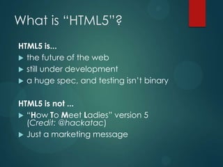 What is “HTML5”?
HTML5 is...
 the future of the web
 still under development
 a huge spec, and testing isn’t binary


HTML5 is not ...
 “How To Meet Ladies” version 5
  (Credit: @hackatac)
 Just a marketing message
 