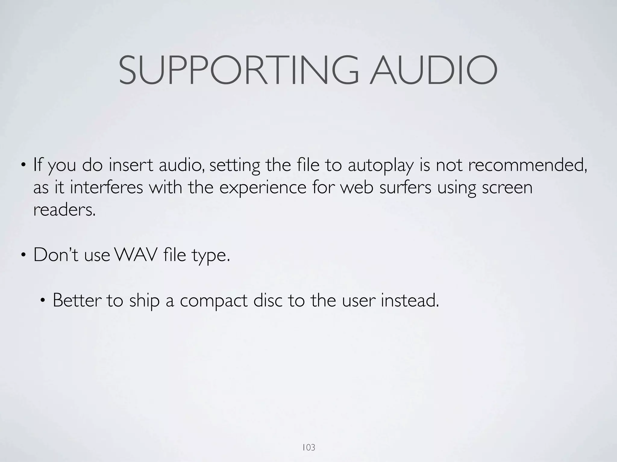 SUPPORTING AUDIO

•   If you do insert audio, setting the ﬁle to autoplay is not recommended,
    as it interferes with the experience for web surfers using screen
    readers.

•   Don’t use WAV ﬁle type.

    •   Better to ship a compact disc to the user instead.




                                        103
 