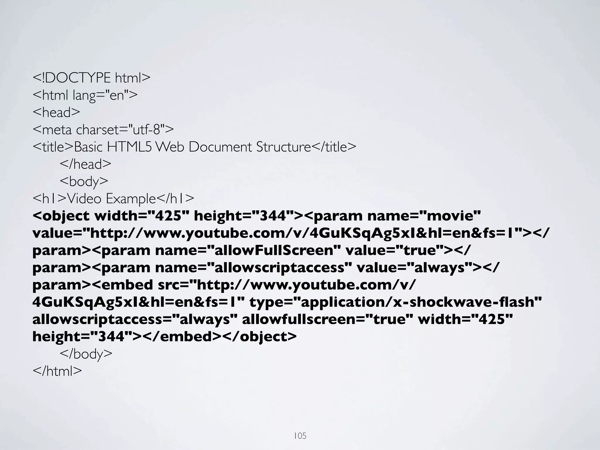 <!DOCTYPE html>
<html lang="en">
<head>
<meta charset="utf-8">
<title>Basic HTML5 Web Document Structure</title>
	

  </head>
	

  <body>
<h1>Video Example</h1>
<object width="425" height="344"><param name="movie"
value="http://www.youtube.com/v/4GuKSqAg5xI&hl=en&fs=1"></
param><param name="allowFullScreen" value="true"></
param><param name="allowscriptaccess" value="always"></
param><embed src="http://www.youtube.com/v/
4GuKSqAg5xI&hl=en&fs=1" type="application/x-shockwave-ﬂash"
allowscriptaccess="always" allowfullscreen="true" width="425"
height="344"></embed></object>
	

  </body>
</html>



                              105
 