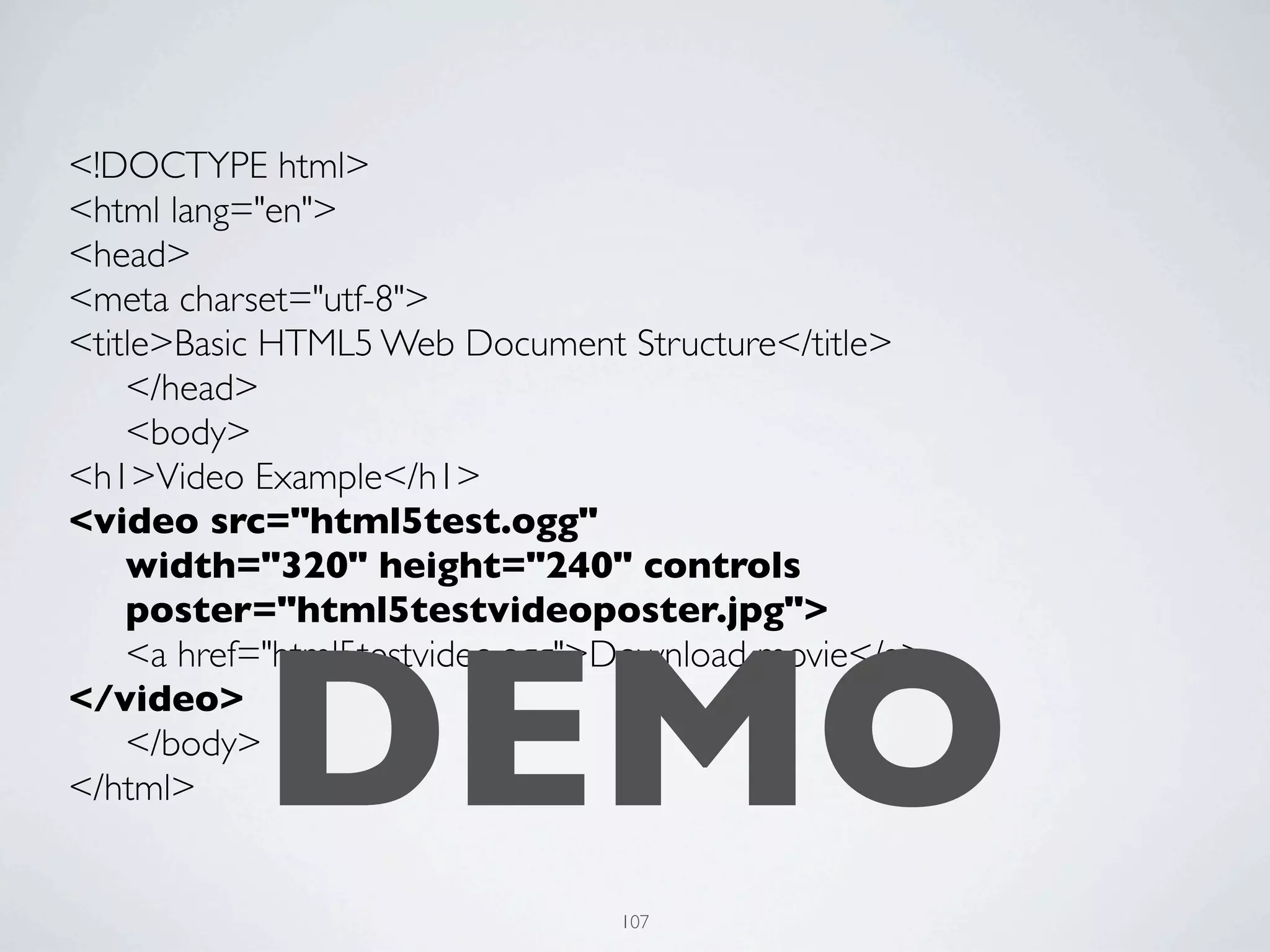 <!DOCTYPE html>
<html lang="en">
<head>
<meta charset="utf-8">
<title>Basic HTML5 Web Document Structure</title>
	

 </head>
	

 <body>
<h1>Video Example</h1>
<video src="html5test.ogg"
	

 width="320" height="240" controls
	

 poster="html5testvideoposter.jpg">



           DEMO
	

 <a href="html5testvideo.ogg">Download movie</a>
</video>
	

 </body>
</html>


                                107
 