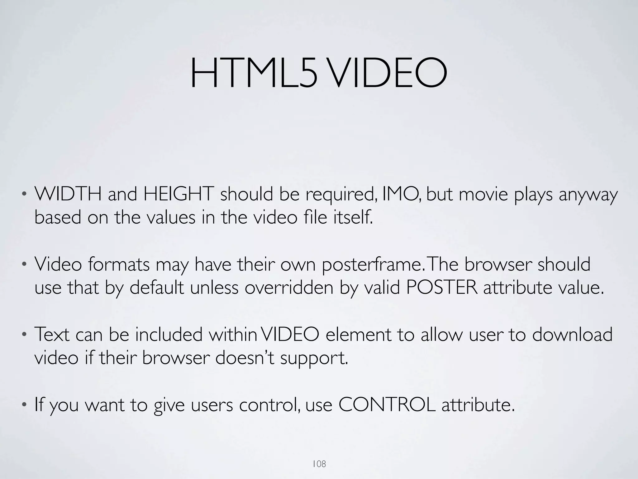 HTML5 VIDEO

•   WIDTH and HEIGHT should be required, IMO, but movie plays anyway
    based on the values in the video ﬁle itself.

•   Video formats may have their own posterframe. The browser should
    use that by default unless overridden by valid POSTER attribute value.

•   Text can be included within VIDEO element to allow user to download
    video if their browser doesn’t support.

•   If you want to give users control, use CONTROL attribute.

                                      108
 