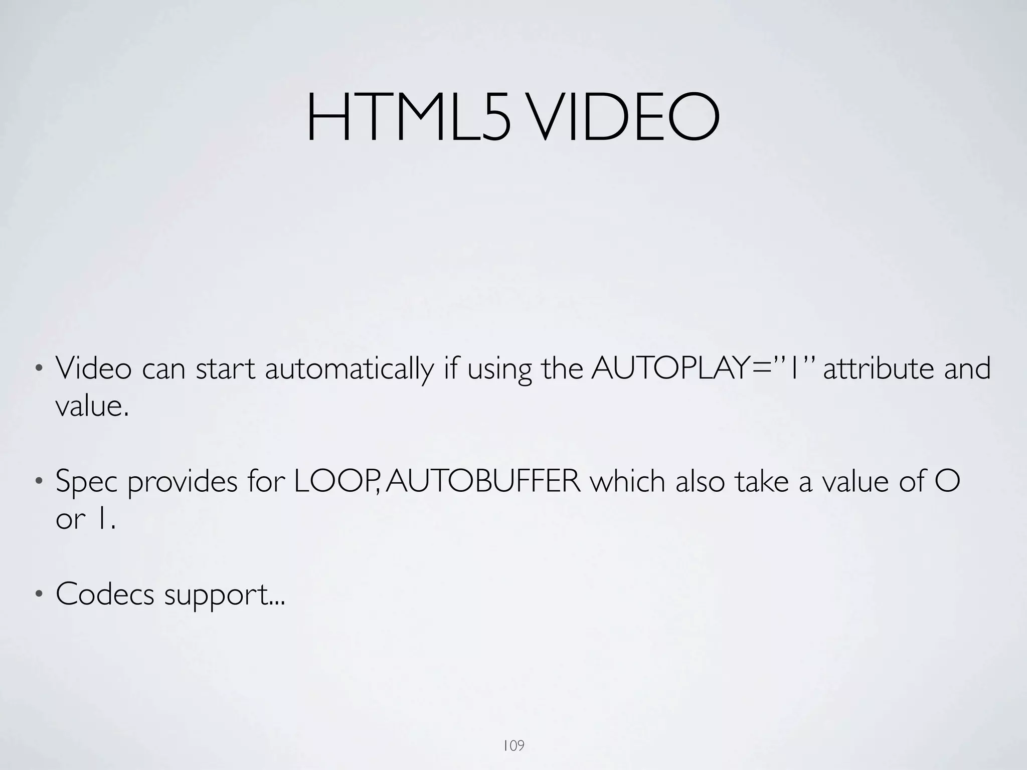 HTML5 VIDEO


•   Video can start automatically if using the AUTOPLAY=”1” attribute and
    value.

•   Spec provides for LOOP, AUTOBUFFER which also take a value of O
    or 1.

•   Codecs support...



                                    109
 