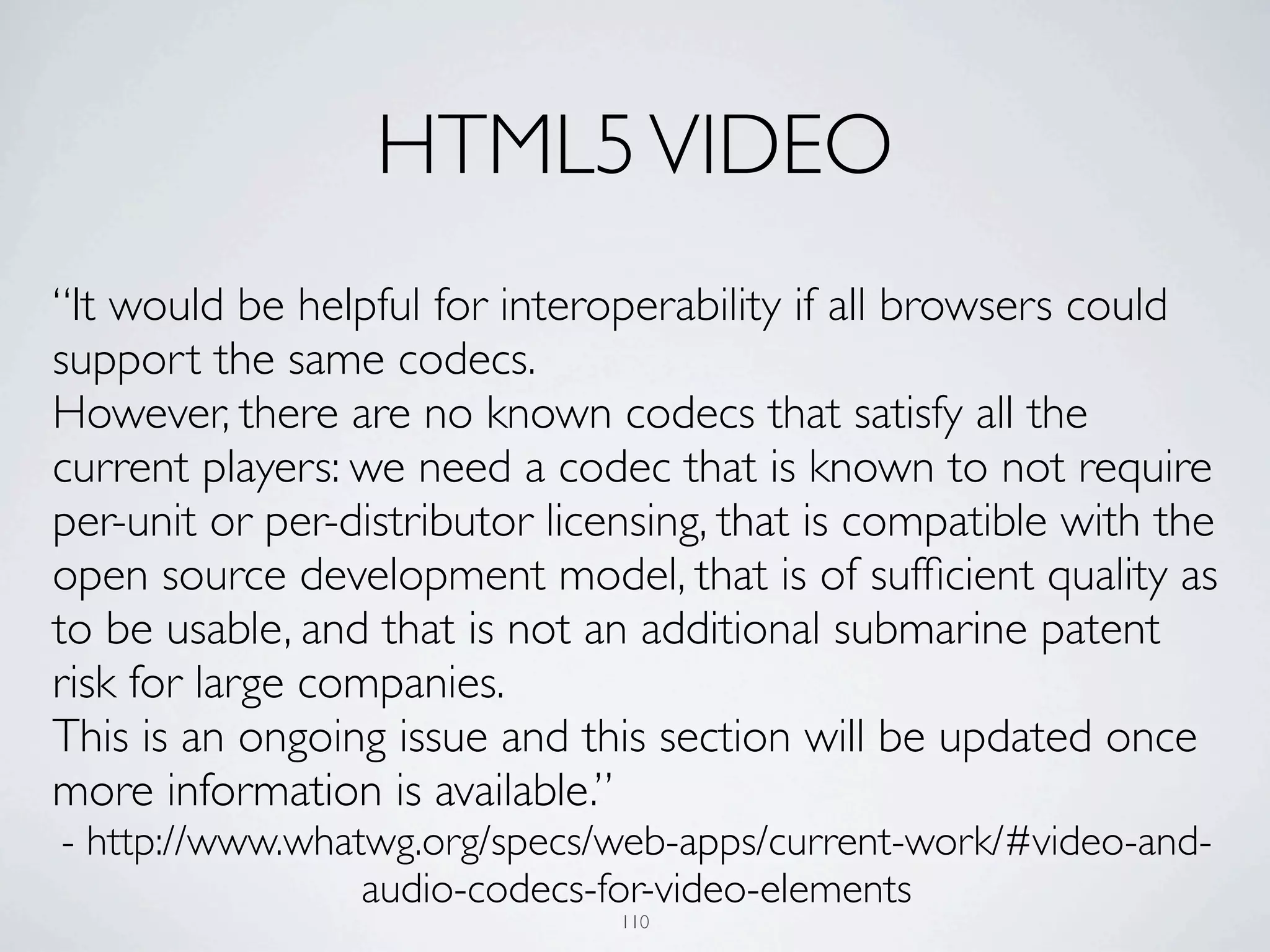 HTML5 VIDEO
“It would be helpful for interoperability if all browsers could
support the same codecs.
However, there are no known codecs that satisfy all the
current players: we need a codec that is known to not require
per-unit or per-distributor licensing, that is compatible with the
open source development model, that is of sufﬁcient quality as
to be usable, and that is not an additional submarine patent
risk for large companies.
This is an ongoing issue and this section will be updated once
more information is available.”
- http://www.whatwg.org/specs/web-apps/current-work/#video-and-
                 audio-codecs-for-video-elements
                                110
 