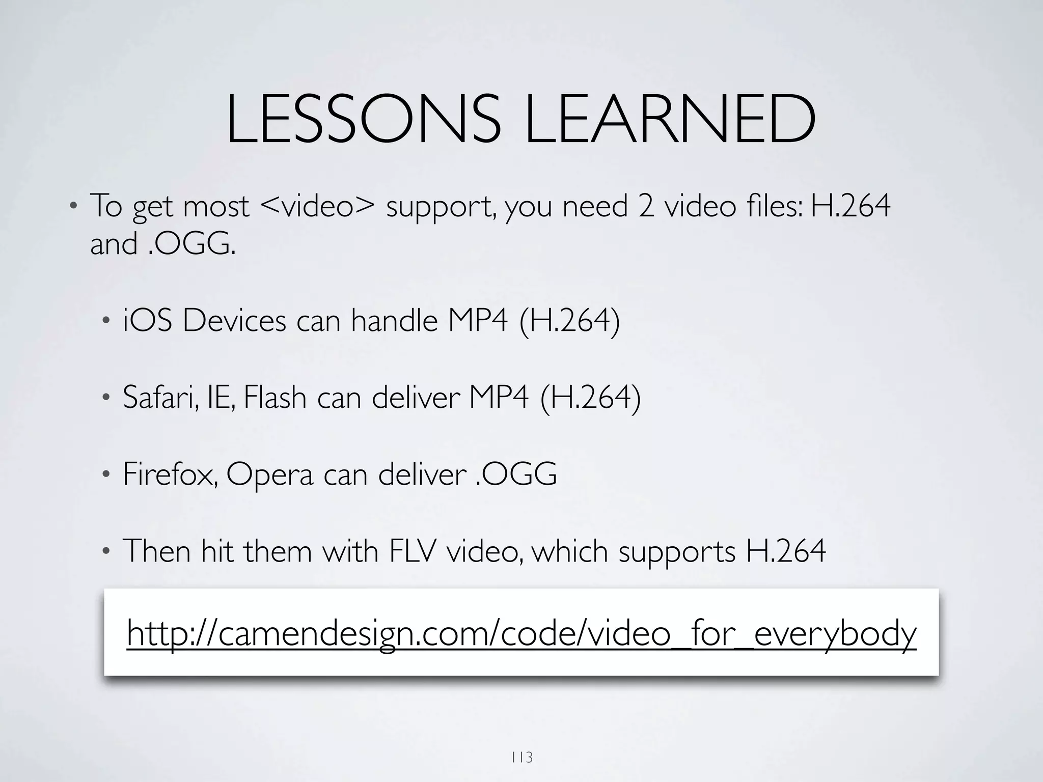 LESSONS LEARNED
•   To get most <video> support, you need 2 video ﬁles: H.264
    and .OGG.

    •   iOS Devices can handle MP4 (H.264)

    •   Safari, IE, Flash can deliver MP4 (H.264)

    •   Firefox, Opera can deliver .OGG

    •   Then hit them with FLV video, which supports H.264

        http://camendesign.com/code/video_for_everybody


                                      113
 