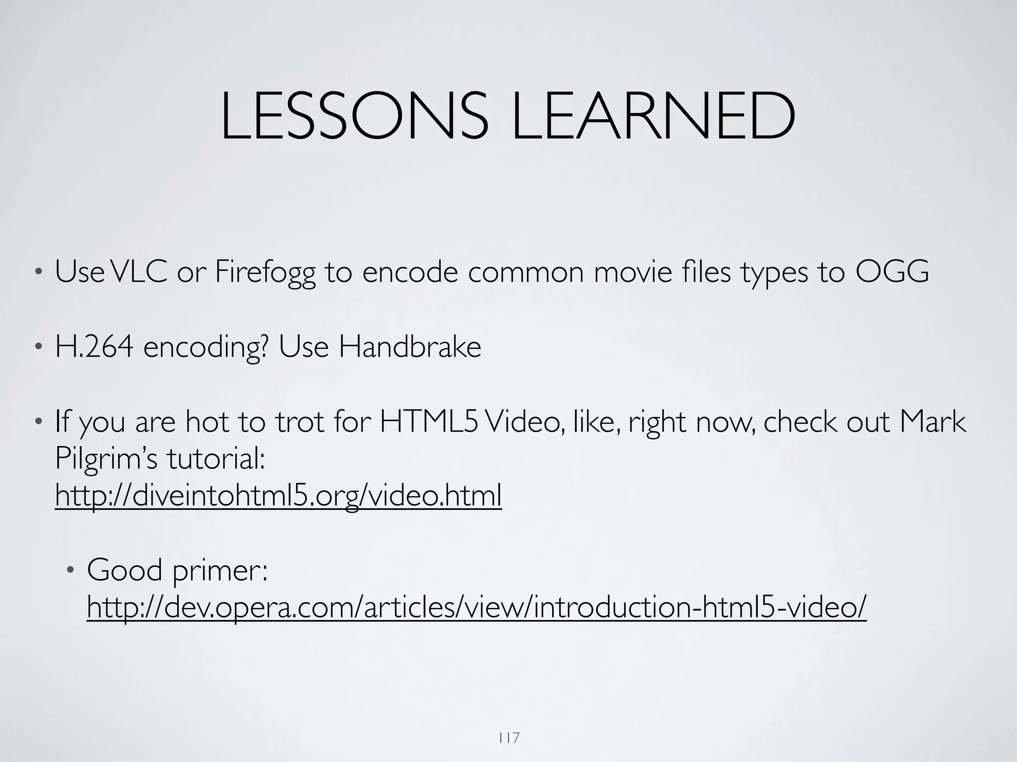 LESSONS LEARNED

•   Use VLC or Firefogg to encode common movie ﬁles types to OGG

•   H.264 encoding? Use Handbrake

•   If you are hot to trot for HTML5 Video, like, right now, check out Mark
    Pilgrim’s tutorial:
    http://diveintohtml5.org/video.html

    •   Good primer:
        http://dev.opera.com/articles/view/introduction-html5-video/


                                       117
 