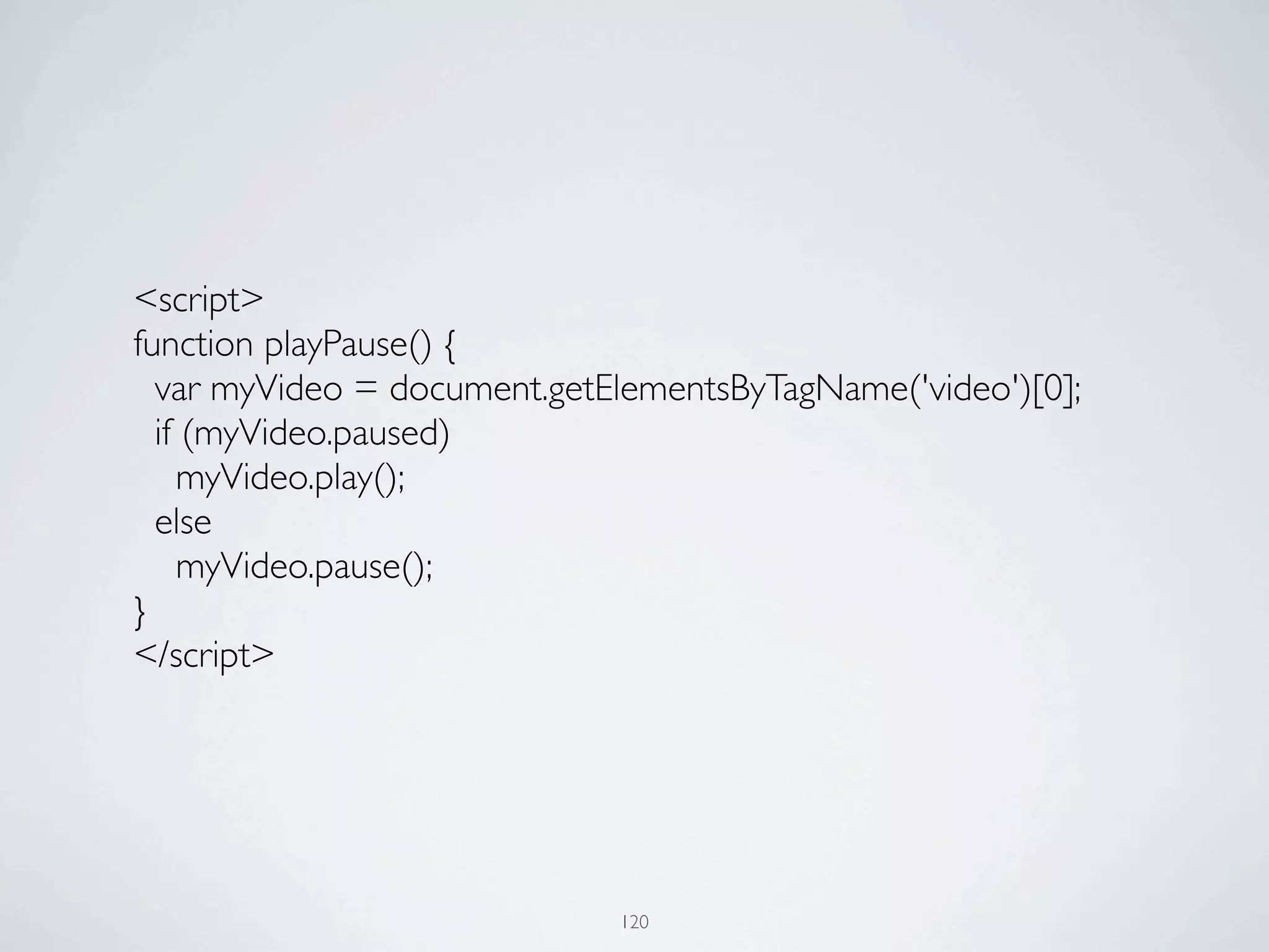 <script>
	

   function playPause() {
	

     var myVideo = document.getElementsByTagName('video')[0];
	

     if (myVideo.paused)
	

       myVideo.play();
	

     else
	

       myVideo.pause();
	

   }
	

   </script>




                                   120
 