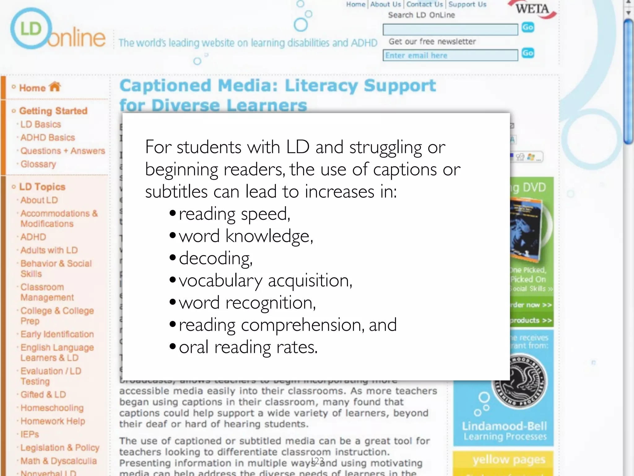 For students with LD and struggling or
beginning readers, the use of captions or
subtitles can lead to increases in:
  •reading speed,
  •word knowledge,
  •decoding,
  •vocabulary acquisition,
  •word recognition,
  •reading comprehension, and
  •oral reading rates.



                     123
 