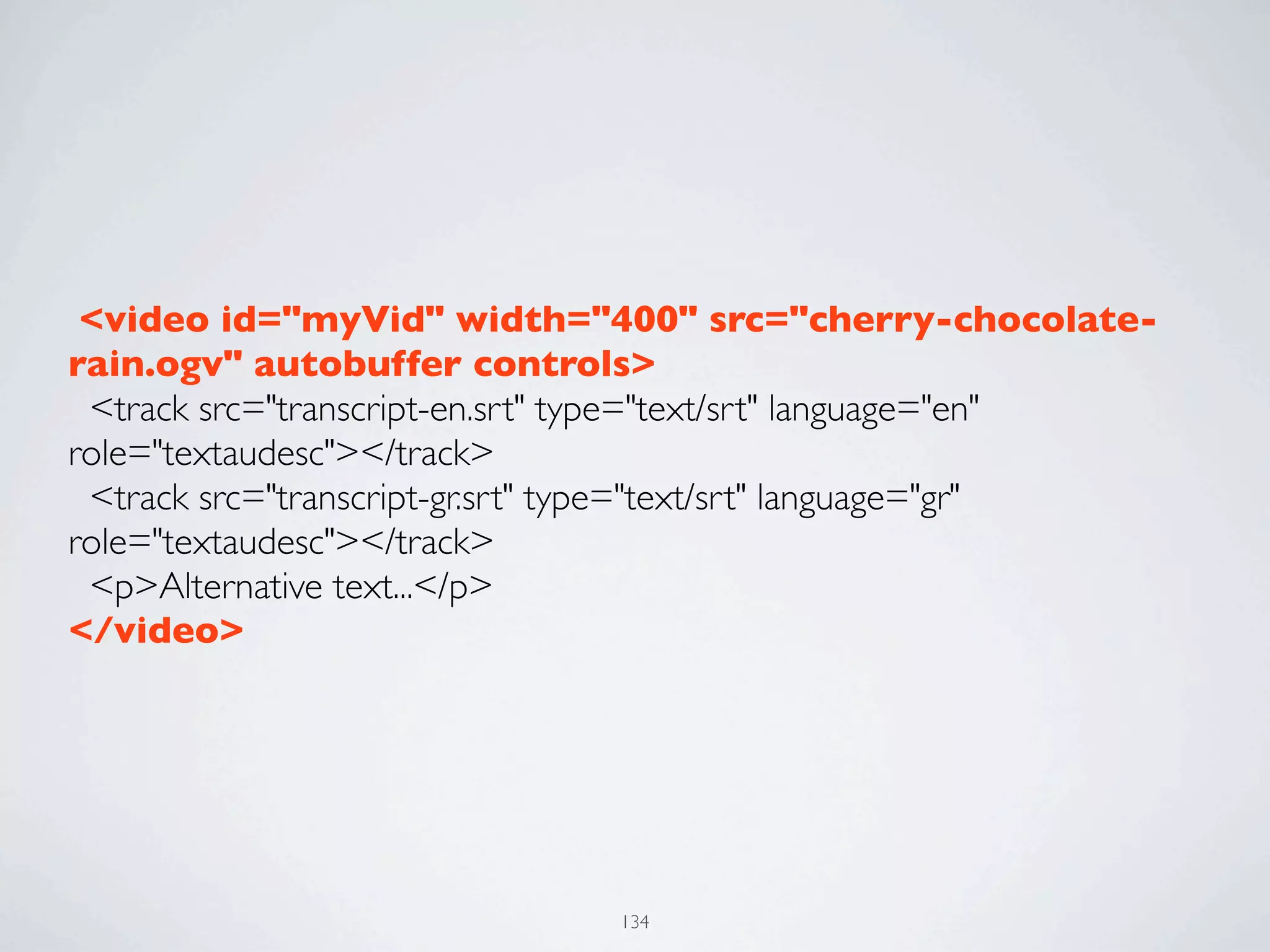  <video id="myVid" width="400" src="cherry-chocolate-
rain.ogv" autobuffer controls>
  <track src="transcript-en.srt" type="text/srt" language="en"
role="textaudesc"></track>
  <track src="transcript-gr.srt" type="text/srt" language="gr"
role="textaudesc"></track>
  <p>Alternative text...</p>
</video>




                               134
 