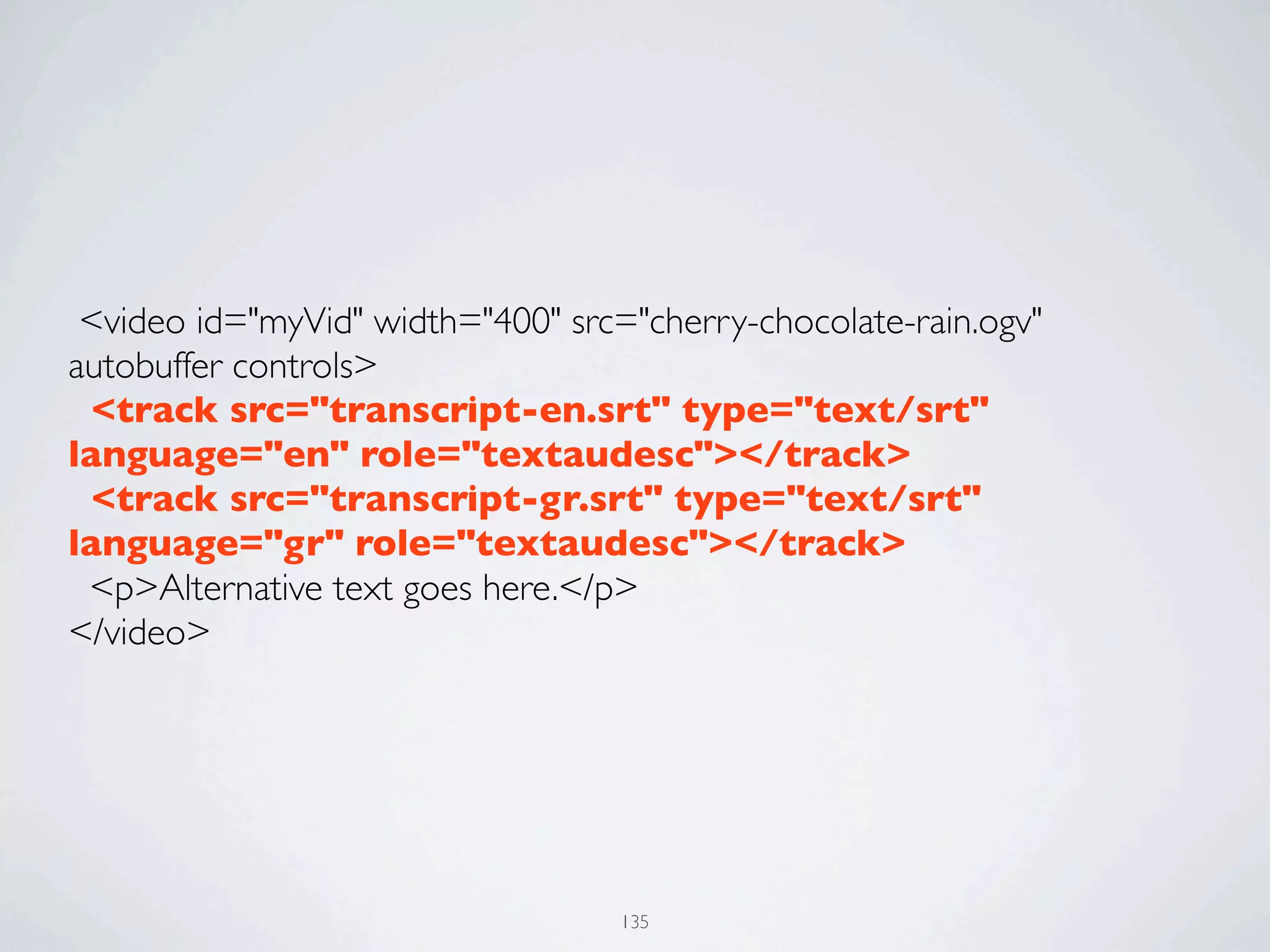  <video id="myVid" width="400" src="cherry-chocolate-rain.ogv"
autobuffer controls>
  <track src="transcript-en.srt" type="text/srt"
language="en" role="textaudesc"></track>
  <track src="transcript-gr.srt" type="text/srt"
language="gr" role="textaudesc"></track>
  <p>Alternative text goes here.</p>
</video>




                                   135
 