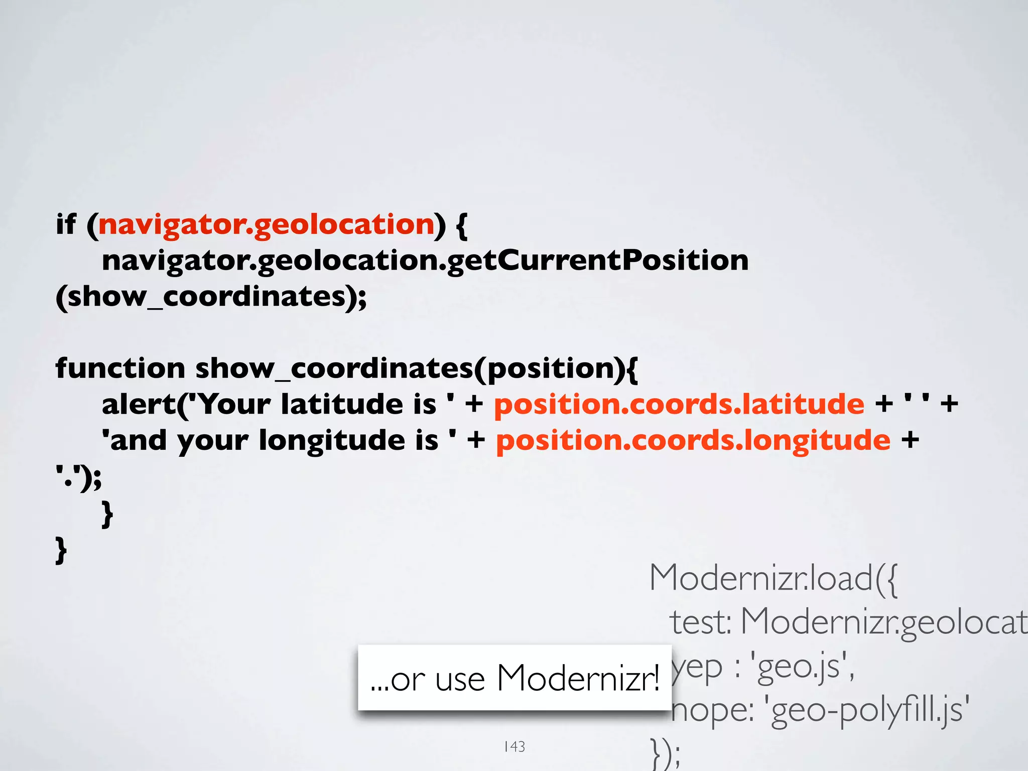 if (navigator.geolocation) {
	

 navigator.geolocation.getCurrentPosition
(show_coordinates);
	

function show_coordinates(position){
	

 alert('Your latitude is ' + position.coords.latitude + ' ' +
	

 'and your longitude is ' + position.coords.longitude +
'.');
	

 }
}
                                         Modernizr.load({
                                           test: Modernizr.geolocat
                      ...or use Modernizr! yep : 'geo.js',
                                           nope: 'geo-polyﬁll.js'
                               143
                                         });
 
