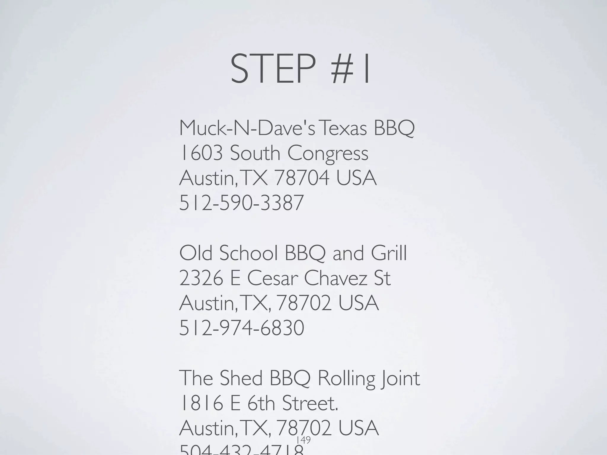 STEP #1
Muck-N-Dave's Texas BBQ
1603 South Congress
Austin, TX 78704 USA
512-590-3387

Old School BBQ and Grill
2326 E Cesar Chavez St
Austin, TX, 78702 USA
512-974-6830

The Shed BBQ Rolling Joint
1816 E 6th Street.
Austin, TX, 78702 USA
              149
 