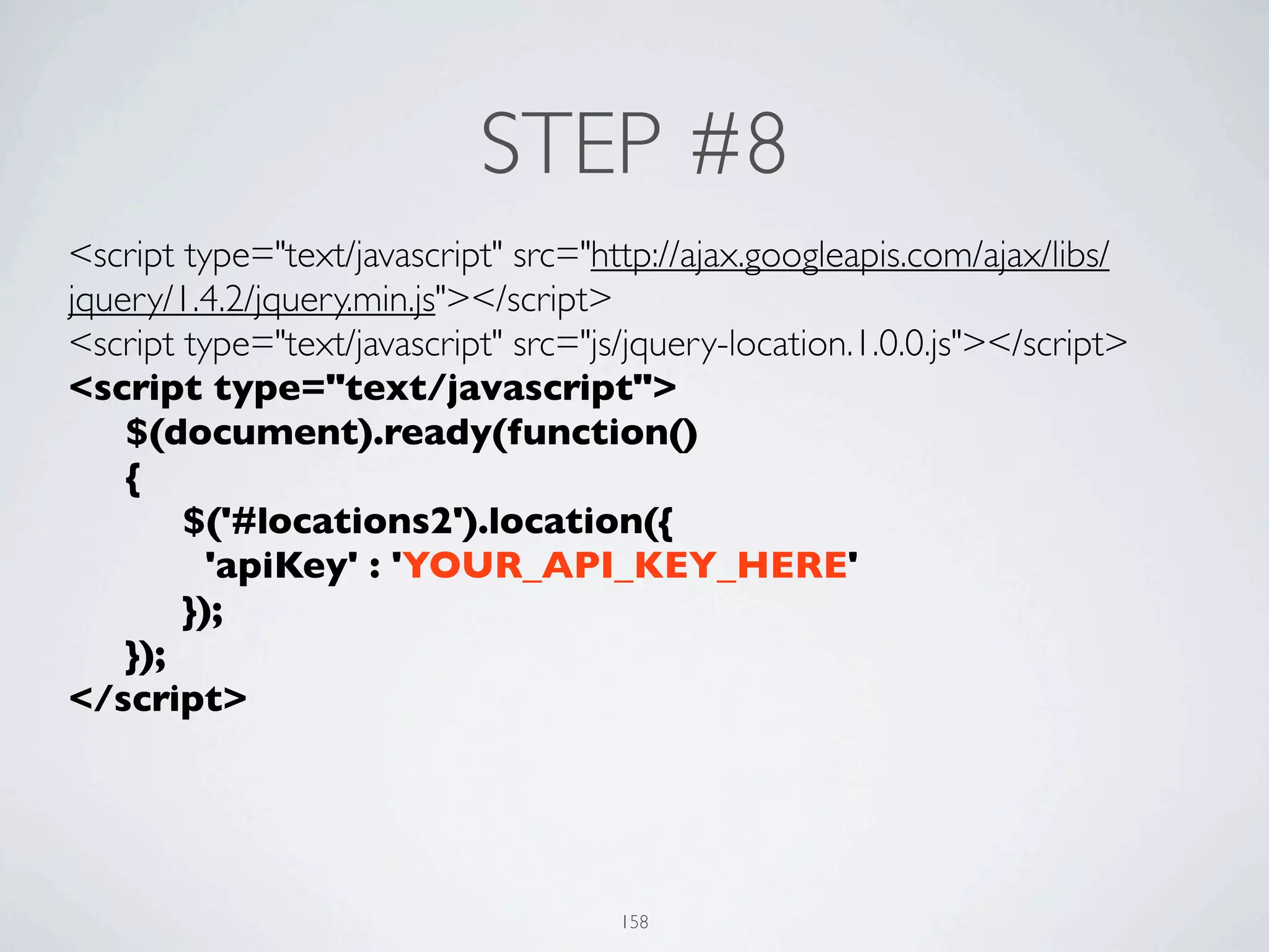 STEP #8
<script type="text/javascript" src="http://ajax.googleapis.com/ajax/libs/
jquery/1.4.2/jquery.min.js"></script>
<script type="text/javascript" src="js/jquery-location.1.0.0.js"></script>
<script type="text/javascript">
	

 $(document).ready(function()
	

 {
	

 	

 $('#locations2').location({
	

 	

   'apiKey' : 'YOUR_API_KEY_HERE'
	

 	

 });	

	

 });
</script>




                                      158
 