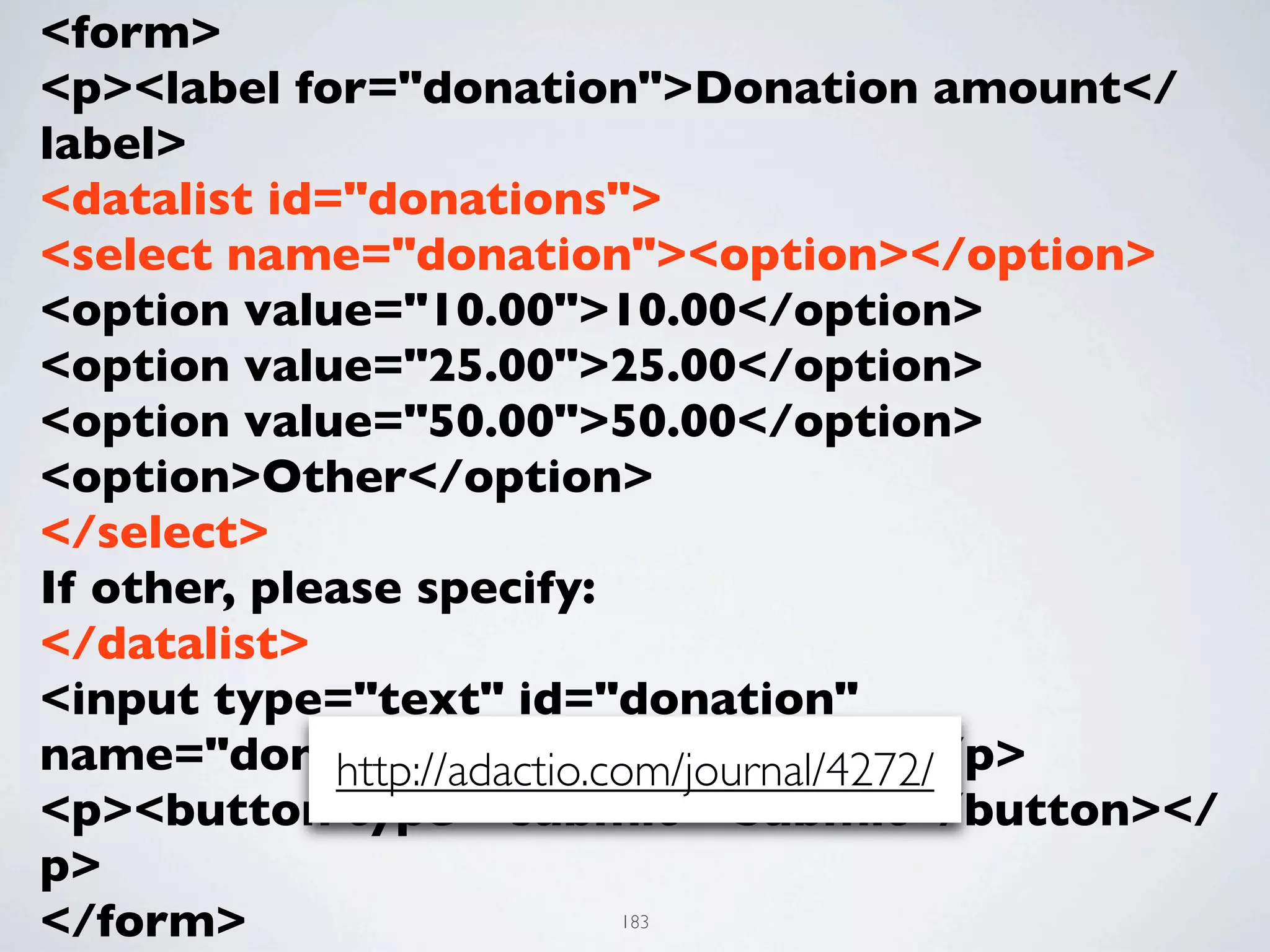 <form>
<p><label for="donation">Donation amount</
label>
<datalist id="donations">
<select name="donation"><option></option>
<option value="10.00">10.00</option>
<option value="25.00">25.00</option>
<option value="50.00">50.00</option>
<option>Other</option>
</select>
If other, please specify:
</datalist>
<input type="text" id="donation"
name="donation" list="donations"></p>
             http://adactio.com/journal/4272/
<p><button type="submit">Submit</button></
p>
</form>               183
 