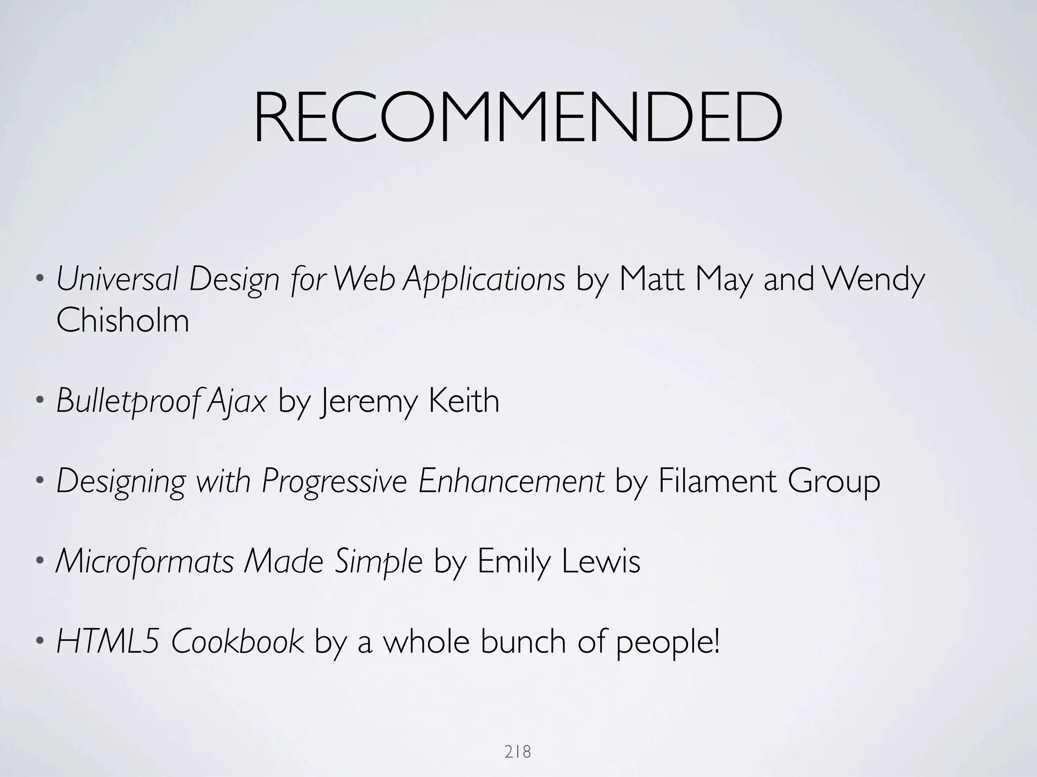 RECOMMENDED

         Design for Web Applications by Matt May and Wendy
• Universal
 Chisholm

• Bulletproof Ajax   by Jeremy Keith

• Designing   with Progressive Enhancement by Filament Group

• Microformats   Made Simple by Emily Lewis

• HTML5   Cookbook by a whole bunch of people!

                                       218
 