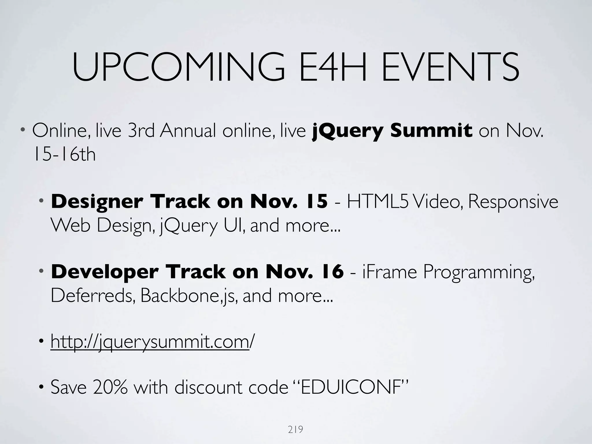 UPCOMING E4H EVENTS
• Online, live   3rd Annual online, live jQuery Summit on Nov.
 15-16th

  • Designer  Track on Nov. 15 - HTML5 Video, Responsive
    Web Design, jQuery UI, and more...

  • Developer     Track on Nov. 16 - iFrame Programming,
    Deferreds, Backbone,js, and more...

  • http://jquerysummit.com/

  • Save   20% with discount code “EDUICONF”
                                  219
 