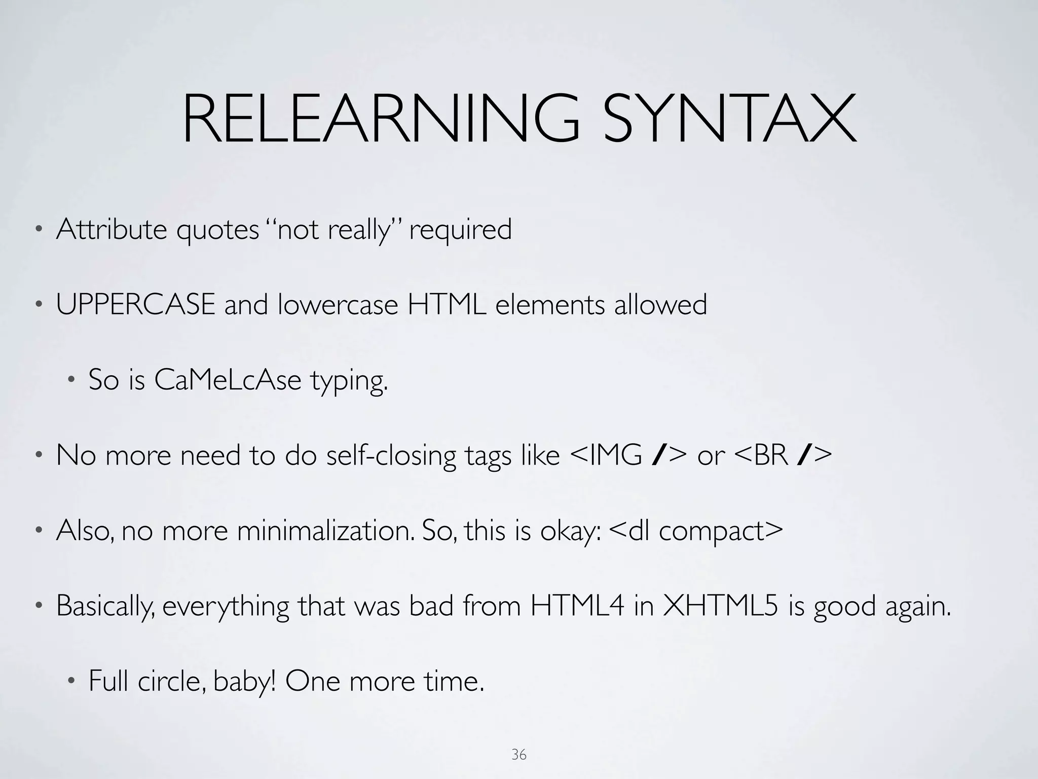 RELEARNING SYNTAX
•   Attribute quotes “not really” required

•   UPPERCASE and lowercase HTML elements allowed

    •   So is CaMeLcAse typing.

•   No more need to do self-closing tags like <IMG /> or <BR />

•   Also, no more minimalization. So, this is okay: <dl compact>

•   Basically, everything that was bad from HTML4 in XHTML5 is good again.

    •   Full circle, baby! One more time.

                                            36
 